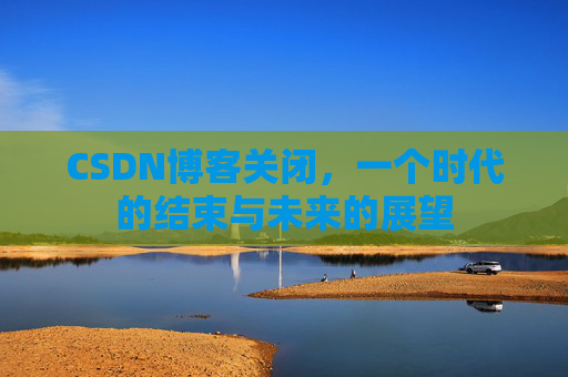 CSDN博客关闭，一个时代的结束与未来的展望