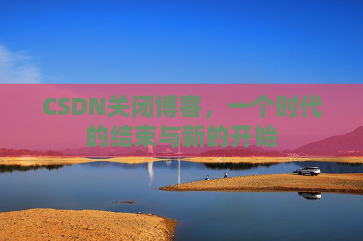 CSDN关闭博客，一个时代的结束与新的开始